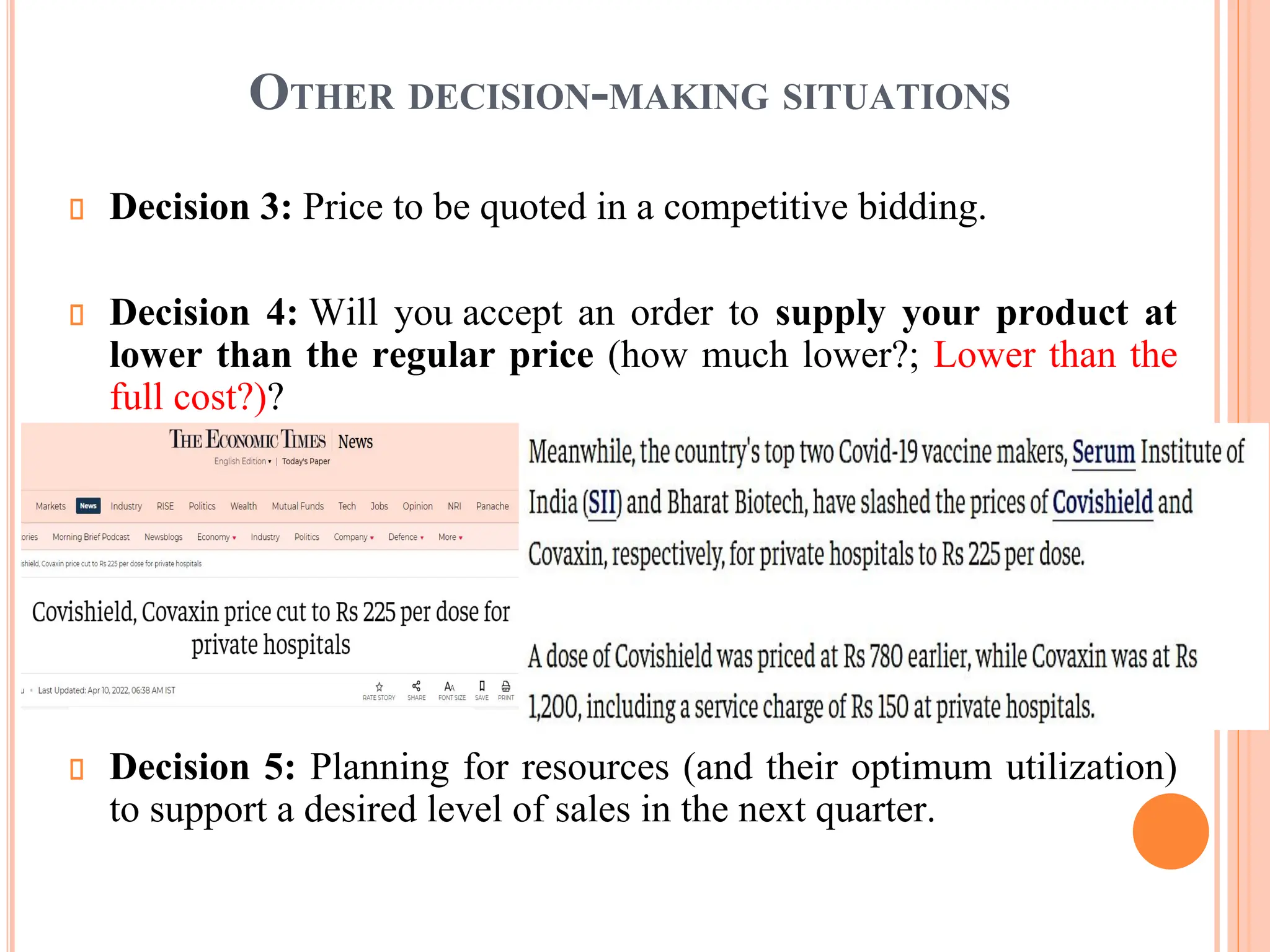 OTHER DECISION-MAKING SITUATIONS
Decision 3: Price to be quoted in a competitive bidding.
Decision 4: Will you accept an order to supply your product at
lower than the regular price (how much lower?; Lower than the
full cost?)?
Decision 5: Planning for resources (and their optimum utilization)
to support a desired level of sales in the next quarter.
 