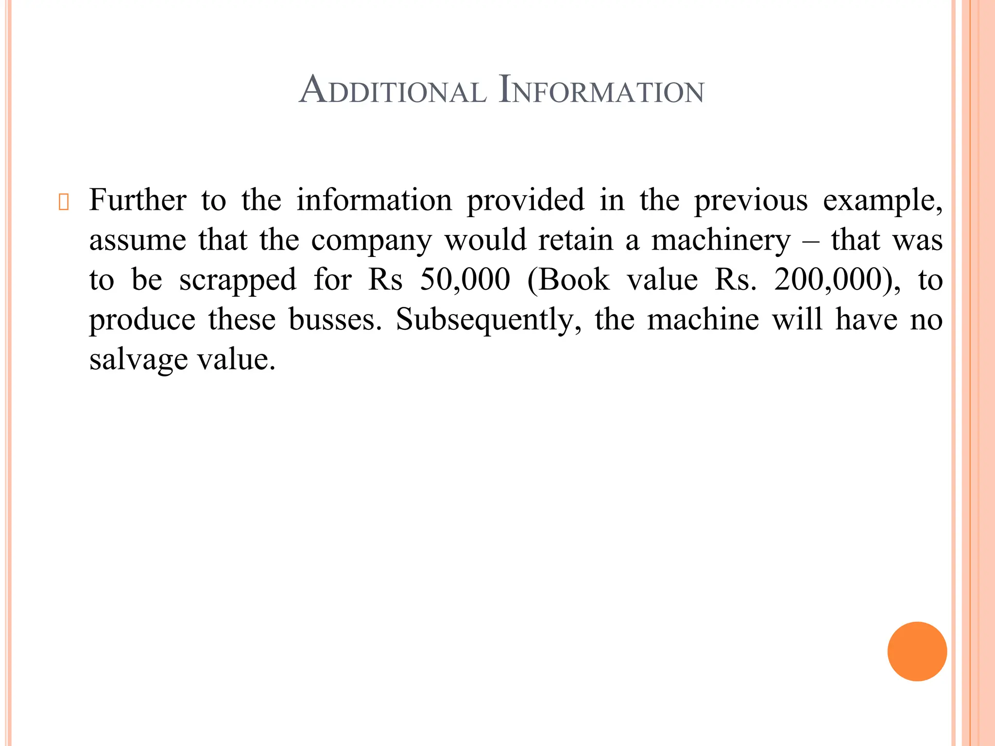 ADDITIONAL INFORMATION
Further to the information provided in the previous example,
assume that the company would retain a machinery – that was
to be scrapped for Rs 50,000 (Book value Rs. 200,000), to
produce these busses. Subsequently, the machine will have no
salvage value.
 