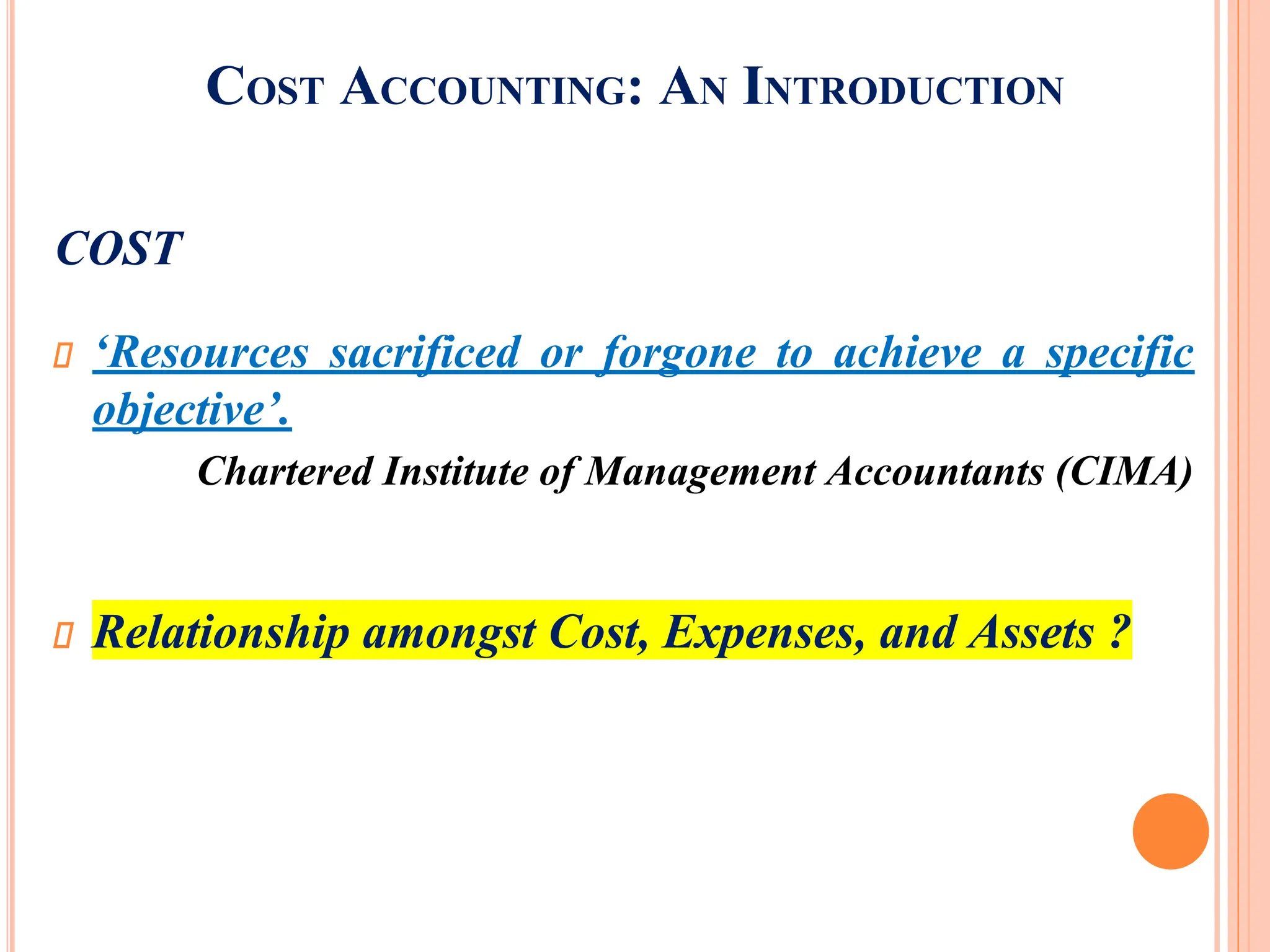 COST ACCOUNTING: AN INTRODUCTION
COST
‘Resources sacrificed or forgone to achieve a specific
objective’.
Chartered Institute of Management Accountants (CIMA)
Relationship amongst Cost, Expenses, and Assets ?
 