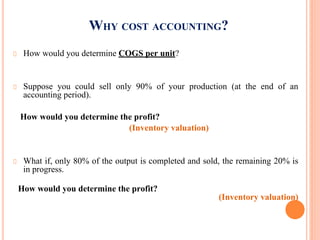 WHY COST ACCOUNTING?
How would you determine COGS per unit?
Suppose you could sell only 90% of your production (at the end of an
accounting period).
How would you determine the profit?
(Inventory valuation)
What if, only 80% of the output is completed and sold, the remaining 20% is
in progress.
How would you determine the profit?
(Inventory valuation)
 