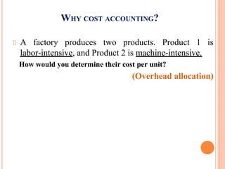 WHY COST ACCOUNTING?
A factory produces two products. Product 1 is
labor-intensive, and Product 2 is machine-intensive.
How would you determine their cost per unit?
(Overhead allocation)
 