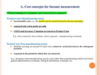 A. Cost concepts for Income measurement
“When (timing) to recognize costs incurred as expenses”
Product Costs (Manufacturing costs):
⚫ Inventoriable costs, i.e., the benefit can be carried forward to the next period(s);
⚫ expensed only when goods are sold.
⚫ COGS and Inventory Valuation are based on Product Costs
E.g., direct material; direct labour; direct expenses; manufacturing overheads.
Period Costs (Non-manufacturing costs):
⚫ Benefits accruing on account of such costs cannot be carried forward to the subsequent
period(s).
⚫ expensed in the period in which they are incurred.
E.g., Insurance (non-manufacturing assets), rent (other than manufacturing-related activities),
general administration overheads, selling & distribution overheads, etc.
2-17
 