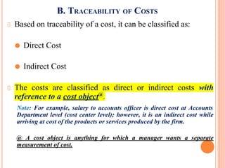 B. TRACEABILITY OF COSTS
Based on traceability of a cost, it can be classified as:
⚫ Direct Cost
⚫ Indirect Cost
The costs are classified as direct or indirect costs with
reference to a cost object@
.
Note: For example, salary to accounts officer is direct cost at Accounts
Department level (cost center level); however, it is an indirect cost while
arriving at cost of the products or services produced by the firm.
@ A cost object is anything for which a manager wants a separate
measurement of cost.
 