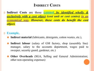 INDIRECT COSTS
Indirect Costs are those cannot be identified wholly &
exclusively with a cost object (cost unit or cost centre) in an
economical way. However, these costs do benefit the cost
object.
Example,
⚫ Indirect material (lubricants, detergents, cotton wastes, etc.),
⚫ Indirect labour (salary of GM factory, shop (assembly line)
manager, salary to the accounts department, wages paid to
sweeper, security guard, gardener, etc.)
⚫ Other Overheads (SGA, Selling and General Administration;
other non-operating expenses)
 