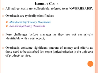 INDIRECT COSTS
All indirect costs are, collectively, referred to as ‘OVERHEADS’.
Overheads are typically classified as:
⚫ Manufacturing/ Factory Overheads;
⚫ Non-manufacturing Overheads
Pose challenges before manages as they are not exclusively
identifiable with a cost object;
Overheads consume significant amount of money and efforts as
these need to be absorbed (on some logical criteria) in the unit cost
of product/ service.
 