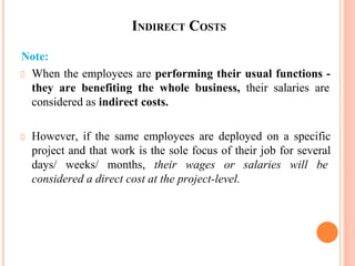 INDIRECT COSTS
Note:
When the employees are performing their usual functions -
they are benefiting the whole business, their salaries are
considered as indirect costs.
However, if the same employees are deployed on a specific
project and that work is the sole focus of their job for several
days/ weeks/ months, their wages or salaries will be
considered a direct cost at the project-level.
 