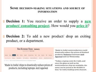 SOME DECISION-MAKING SITUATIONS AND SOURCE OF
INFORMATION
Decision 1: You receive an order to supply a new
product/ consulting project. How would you price it?
Decision 2: To add a new product/ drop an exiting
product, or a department.
 
