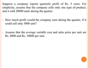 Suppose a company reports quarterly profit of Rs. 5 crore. For
simplicity, assume that the company sells only one type of product,
and it sold 20000 units during the quarter.
How much profit would the company earn during the quarter, if it
could sell only 5000 unit?
Assume that the average variable cost and sales price per unit are
Rs. 4000 and Rs. 10000 per unit.
 