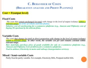 C. BEHAVIOUR OF COSTS
(BREAK-EVEN ANALYSIS AND PROFIT PLANNING)
Cost = F(output level)
Fixed Costs
The costs that remain unchanged (in total) with change in the level of output (volume) within a
relevant range (in terms of volume and time-frame).
Salaries; cost of warehousing for e-commerce platforms (e.g., Amazon and Flipkart); cost of
buying 5G spectrum by the telecom firms.
Variable Costs
The costs that change (in total) in direct proportion with change in the level of output (volume)
within a relevant range. In other words, the variable cost per unit remains constant within
relevant range.
Raw materials; purchase price of goods available for sale on e-commerce platforms (e.g.,
Amazon and Flipkart); Cost of delivery for e-commerce platforms.
Fuel in airlines; Electricity in metro and railways (transportation services).
Mixed / Semi-variable Costs
Partly fixed & partly variable. For example, Electricity Bills, Postpaid mobile bills.
 