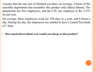 Assume that the one unit of finished o/p takes, on average, 2 hours of the
assembly department that assembles this product only (direct labour). The
department has five employees, and the CTC per employee is Rs. 4.375
lac per year.
On average, these employees work for 250 days in a year, and 8 hours a
day. During the day, the employees are entitled to have a Lunch/Tea break
of 1 hour.
How much direct labour cost would you charge to this product?
 