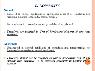 D. NORMALITY
Normal:
Expected in normal conditions of operations; acceptable, inevitable, and
recurring in nature (especially, normal losses).
Foreseeable with reasonable accuracy, and therefore, planned.
Therefore, are included in Cost of Production/ elements of cost (say,
material).
Abnormal:
Unexpected in normal conditions of operations and unacceptable/ not
foreseeable/ cannot be estimated in advance.
Therefore, should not be reckoned as cost of production/ cost of any
element (say, material). To be expensed separately in Costing P& L
account.
 
