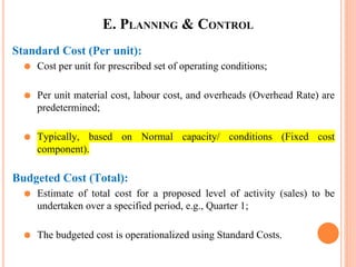 E. PLANNING & CONTROL
Standard Cost (Per unit):
⚫ Cost per unit for prescribed set of operating conditions;
⚫ Per unit material cost, labour cost, and overheads (Overhead Rate) are
predetermined;
⚫ Typically, based on Normal capacity/ conditions (Fixed cost
component).
Budgeted Cost (Total):
⚫ Estimate of total cost for a proposed level of activity (sales) to be
undertaken over a specified period, e.g., Quarter 1;
⚫ The budgeted cost is operationalized using Standard Costs.
 