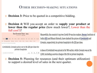 OTHER DECISION-MAKING SITUATIONS
Decision 3: Price to be quoted in a competitive bidding.
Decision 4: Will you accept an order to supply your product at
lower than the regular price (how much lower?; Lower than the
full cost?)?
Decision 5: Planning for resources (and their optimum utilization)
to support a desired level of sales in the next quarter.
 