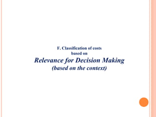 F. Classification of costs
based on
Relevance for Decision Making
(based on the context)
 