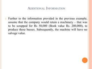 ADDITIONAL INFORMATION
Further to the information provided in the previous example,
assume that the company would retain a machinery – that was
to be scrapped for Rs 50,000 (Book value Rs. 200,000), to
produce these busses. Subsequently, the machine will have no
salvage value.
 
