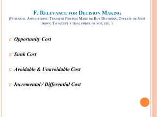 F. RELEVANCE FOR DECISION MAKING
(POTENTIAL APPLICATIONS: TRANSFER PRICING; MAKE OR BUY DECISIONS; OPERATE OR SHUT
DOWN; TO ACCEPT A TRIAL ORDER OR NOT; ETC. )
Opportunity Cost
Sunk Cost
Avoidable & Unavoidable Cost
Incremental / Differential Cost
 