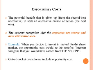 OPPORTUNITY COSTS
The potential benefit that is given up (from the second-best
alternative) to seek an alternative course of action (the best
one).
The concept recognizes that the resources are scarce and
have alternative uses.
Example: When you decide to invest in mutual funds/ share
market, the opportunity cost would be the benefits (interest)
foregone that you would have earned from FD/ NSC/ PPF.
Out-of-pocket costs do not include opportunity cost.
46
 