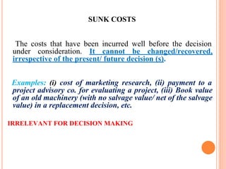 SUNK COSTS
The costs that have been incurred well before the decision
under consideration. It cannot be changed/recovered,
irrespective of the present/ future decision (s).
Examples: (i) cost of marketing research, (ii) payment to a
project advisory co. for evaluating a project, (iii) Book value
of an old machinery (with no salvage value/ net of the salvage
value) in a replacement decision, etc.
IRRELEVANT FOR DECISION MAKING
 