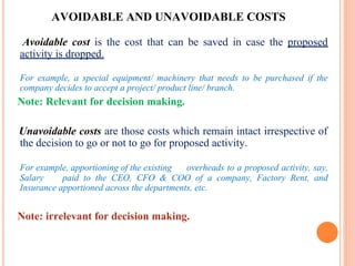 AVOIDABLE AND UNAVOIDABLE COSTS
Avoidable cost is the cost that can be saved in case the proposed
activity is dropped.
For example, a special equipment/ machinery that needs to be purchased if the
company decides to accept a project/ product line/ branch.
Note: Relevant for decision making.
Unavoidable costs are those costs which remain intact irrespective of
the decision to go or not to go for proposed activity.
For example, apportioning of the existing overheads to a proposed activity, say,
Salary paid to the CEO, CFO & COO of a company, Factory Rent, and
Insurance apportioned across the departments, etc.
Note: irrelevant for decision making.
 