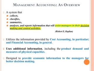 MANAGEMENT ACCOUNTING: AN OVERVIEW
A system that
⚫ collects,
⚫ classifies,
⚫ summaries,
⚫ analyses, and reports information that will assist managers in their decision
making and control activities.
(Robert S. Kaplan)
Utilizes the information provided by Cost Accounting, in particular;
and Financial Accounting, in general.
Uses additional information, including the product demand and
measures of physical capacities.
Designed to provide economic information to the managers for
better decision making.
 