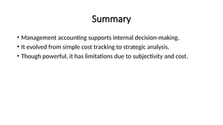 Summary
• Management accounting supports internal decision-making.
• It evolved from simple cost tracking to strategic analysis.
• Though powerful, it has limitations due to subjectivity and cost.
 