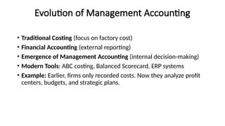 Evolution of Management Accounting
• Traditional Costing (focus on factory cost)
• Financial Accounting (external reporting)
• Emergence of Management Accounting (internal decision-making)
• Modern Tools: ABC costing, Balanced Scorecard, ERP systems
• Example: Earlier, firms only recorded costs. Now they analyze profit
centers, budgets, and strategic plans.
 