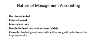 Nature of Management Accounting
• Decision-oriented
• Future-focused
• Internal use only
• Uses both financial and non-financial data
• Example: Analyzing customer satisfaction along with sales trends to
improve service.
 