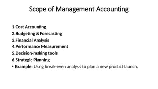 Scope of Management Accounting
1.Cost Accounting
2.Budgeting & Forecasting
3.Financial Analysis
4.Performance Measurement
5.Decision-making tools
6.Strategic Planning
• Example: Using break-even analysis to plan a new product launch.
 