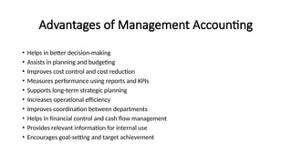 Advantages of Management Accounting
• Helps in better decision-making
• Assists in planning and budgeting
• Improves cost control and cost reduction
• Measures performance using reports and KPIs
• Supports long-term strategic planning
• Increases operational efficiency
• Improves coordination between departments
• Helps in financial control and cash flow management
• Provides relevant information for internal use
• Encourages goal-setting and target achievement
 
