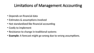 Limitations of Management Accounting
• Depends on financial data
• Estimates & assumptions involved
• Not standardized like financial accounting
• Costly to implement
• Resistance to change in traditional systems
• Example: A forecast might go wrong due to wrong assumptions.
 