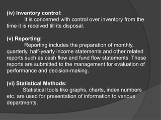 (iv) Inventory control:
It is concerned with control over inventory from the
time it is received till its disposal.
(v) Reporting:
Reporting includes the preparation of monthly,
quarterly, half-yearly income statements and other related
reports such as cash flow and fund flow statements. These
reports are submitted to the management for evaluation of
performance and decision-making.
(vi) Statistical Methods:
Statistical tools like graphs, charts, index numbers
etc. are used for presentation of information to various
departments.
 