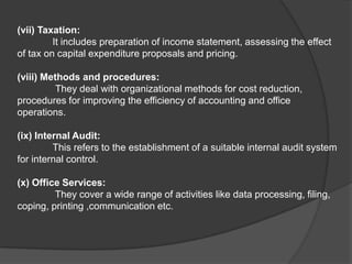 (vii) Taxation:
It includes preparation of income statement, assessing the effect
of tax on capital expenditure proposals and pricing.
(viii) Methods and procedures:
They deal with organizational methods for cost reduction,
procedures for improving the efficiency of accounting and office
operations.
(ix) Internal Audit:
This refers to the establishment of a suitable internal audit system
for internal control.
(x) Office Services:
They cover a wide range of activities like data processing, filing,
coping, printing ,communication etc.
 