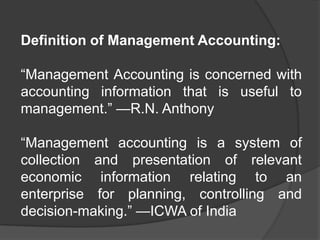 Definition of Management Accounting:
“Management Accounting is concerned with
accounting information that is useful to
management.” —R.N. Anthony
“Management accounting is a system of
collection and presentation of relevant
economic information relating to an
enterprise for planning, controlling and
decision-making.” —ICWA of India
 