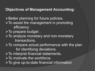 Objectives of Management Accounting:
➢Better planning for future policies.
➢To assist the management in promoting
efficiency.
➢To prepare budget .
➢To analyze monetary and non-monetary
transactions.
➢To compare actual performance with the plan
for identifying deviations.
➢To interpret financial statements.
➢To motivate the workforce.
➢To give up-to-date financial information
 