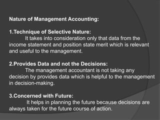 Nature of Management Accounting:
1.Technique of Selective Nature:
It takes into consideration only that data from the
income statement and position state merit which is relevant
and useful to the management.
2.Provides Data and not the Decisions:
The management accountant is not taking any
decision by provides data which is helpful to the management
in decision-making.
3.Concerned with Future:
It helps in planning the future because decisions are
always taken for the future course of action.
 