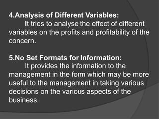 4.Analysis of Different Variables:
It tries to analyse the effect of different
variables on the profits and profitability of the
concern.
5.No Set Formats for Information:
It provides the information to the
management in the form which may be more
useful to the management in taking various
decisions on the various aspects of the
business.
 