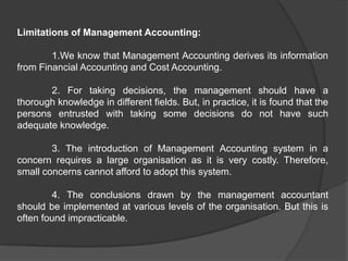 Limitations of Management Accounting:
1.We know that Management Accounting derives its information
from Financial Accounting and Cost Accounting.
2. For taking decisions, the management should have a
thorough knowledge in different fields. But, in practice, it is found that the
persons entrusted with taking some decisions do not have such
adequate knowledge.
3. The introduction of Management Accounting system in a
concern requires a large organisation as it is very costly. Therefore,
small concerns cannot afford to adopt this system.
4. The conclusions drawn by the management accountant
should be implemented at various levels of the organisation. But this is
often found impracticable.
 