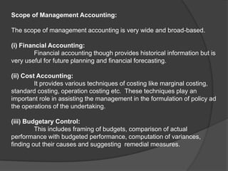 Scope of Management Accounting:
The scope of management accounting is very wide and broad-based.
(i) Financial Accounting:
Financial accounting though provides historical information but is
very useful for future planning and financial forecasting.
(ii) Cost Accounting:
It provides various techniques of costing like marginal costing,
standard costing, operation costing etc. These techniques play an
important role in assisting the management in the formulation of policy ad
the operations of the undertaking.
(iii) Budgetary Control:
This includes framing of budgets, comparison of actual
performance with budgeted performance, computation of variances,
finding out their causes and suggesting remedial measures.
 
