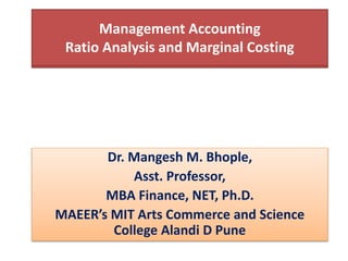 Management Accounting
Dr. Mangesh M. Bhople,
Asst. Professor,
MBA Finance, NET, Ph.D.
MAEER’s MIT Arts Commerce and Science
College Alandi D Pune
Management Accounting
Ratio Analysis and Marginal Costing
 