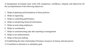 A management accountant must work with competence, confidence, integrity and objectivity for
the accomplishment of the following objectives:
1. Helps in planning and formulation of future policies.
2. Helps in organising.
3. Helps in controlling performance.
4. Helps in interpreting financial information.
5. Helps in motivating employees.
6. Helps in coordination.
7. Helps in communicating upto date reporting to management.
8. Helps in tax administration.
9. Helps in decision making.
10.Establishing the inter relationship of business resources of money and man power.
11.Contribute to alternative or subsidiary goal.
 