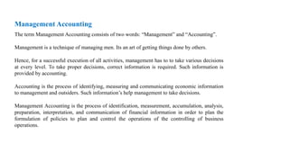 Management Accounting
The term Management Accounting consists of two words: “Management” and “Accounting”.
Management is a technique of managing men. Its an art of getting things done by others.
Hence, for a successful execution of all activities, management has to to take various decisions
at every level. To take proper decisions, correct information is required. Such information is
provided by accounting.
Accounting is the process of identifying, measuring and communicating economic information
to management and outsiders. Such information’s help management to take decisions.
Management Accounting is the process of identification, measurement, accumulation, analysis,
preparation, interpretation, and communication of financial information in order to plan the
formulation of policies to plan and control the operations of the controlling of business
operations.
 