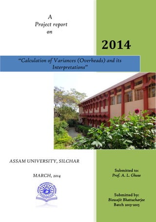 A
Project report
on
ASSAM UNIVERSITY, SILCHAR
MARCH, 2014
2014
Submitted to:
Prof. A. L. Ghose
Submitted by:
Biswajit Bhattacharjee
Batch 2013-2015
“Calculation of Variances (Overheads) and its
Interpretations”
 