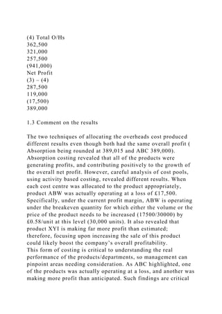 (4) Total O/Hs
362,500
321,000
257,500
(941,000)
Net Profit
(3) – (4)
287,500
119,000
(17,500)
389,000
1.3 Comment on the results
The two techniques of allocating the overheads cost produced
different results even though both had the same overall profit (
Absorption being rounded at 389,015 and ABC 389,000).
Absorption costing revealed that all of the products were
generating profits, and contributing positively to the growth of
the overall net profit. However, careful analysis of cost pools,
using activity based costing, revealed different results. When
each cost centre was allocated to the product appropriately,
product ABW was actually operating at a loss of £17,500.
Specifically, under the current profit margin, ABW is operating
under the breakeven quantity for which either the volume or the
price of the product needs to be increased (17500/30000) by
£0.58/unit at this level (30,000 units). It also revealed that
product XYI is making far more profit than estimated;
therefore, focusing upon increasing the sale of this product
could likely boost the company’s overall profitability.
This form of costing is critical to understanding the real
performance of the products/departments, so management can
pinpoint areas needing consideration. As ABC highlighted, one
of the products was actually operating at a loss, and another was
making more profit than anticipated. Such findings are critical
 