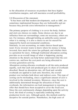 to the allocation of resources on products that have higher
contribution margins, and will maximize overall profitability.
2.0 Discussion of the statement
“It has been said that modern developments, such as ABC, are
sometimes implemented because they are fashionable and not
because they provide extra information to management.”
The primary purpose of clothing is to cover the body; fashion
and style are choices we make. Some choices are due to an
influence from our surroundings; some are necessary, others are
not. For instance, although holding an umbrella seems natural
when it is raining, it is also a choice to not let oneself be
impacted by harsh environmental conditions.
Similarly, in cost accounting, we make choices based upon
need. Every investor wants to know where his money is being
invested, how much the return has galloped, and whether there
is a potential for more. Although traditional absorption costing
provides us an overall image of what is happening, paying
attention to the details can help better understand what the cost
centres are, and how the cost pools are being allocated to
revenue generation activity.
Absorption costing allocates overheads to all the units produced
equally, such that each unit produced gets its share of overheads
absorbed. Based on absorption rate, all fixed and variable
overheads are applied to each unit; therefore, the overall
product cost includes both direct and indirect costs. This type of
costing can be misleading, since a significant amount of cost is
involved in the retained inventory. Moreover, since the cost is
additionally determined through the allocation of fixed
overheads, the information can lead management to rejecting an
offer that should have been accepted to cover the fixed cost.
Since the cost continuously changes depending upon the activity
level, this kind of costing is especially confusing when
production levels vary. Although quick, this method could be
deceptive for outside parties. Nonetheless, the high costs of
 