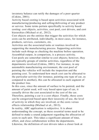 inventory balance can ratify the damages of a poor quarter
(Cokins, 2001).
Activity based costing is based upon activities associated with
manufacturing/producing and selling/delivering of any product
or service. Some terms pertain specifically to activity based
costing: cost objects, activities, cost pool, cost drivers, and cost
hierarchies (Michael et al., 2012).
Cost objects are the entities that trigger the activities for which
costs can be attributed, individually, in most cases, for instance,
products, services, customers, etc.
Activities are the associated tasks or routines involved in
supporting the manufacturing process. Supporting activities
include such things as checking the machine before operation.
Assembled output, in comparison, is a process activity.
Cost pools are somewhat similar to cost objects; however, they
are typically groups of similar activities, regardless of the
departments involved (Cokins, 2001). For instance, in any
automobile manufacturing environment, the cost pool of
painting the vehicles will include the inspection and the
painting cost. To understand how much cost can be allocated to
the particular activity (for instance, painting one type of car, as
compared to another), this can be allocated to each segment of
the product line.
In this case, since the amount of surface to be painted, and the
amount of paint used, will vary based upon type of car, it
casually drives the cost associated to the cost of the car.
Therefore, painting a car is a cost object. Finally, these costs
can be categorized based upon their necessity of use, the level
of activity in which they are involved, or the costs versus
effects relationship (Michael et al., 2012).
In reality, ABC application is subjective. It is about
understanding the concept, as these essential terms need to be
defined to make a sound judgement regarding the allocation of
costs to each unit. This takes a significant amount of time,
effort, and close collaboration within the departments.
Likewise, the definition of cost drivers takes a closer look at
 