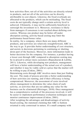how activities flow; not all of the activities are directly related
to products, and not all of the activities can be directly
attributable to cost objects. Likewise, the fixed overheads are
allocated to the products, which can be misleading. The fixed
costs do not typically change until a certain activity level is
achieved. Ultimately, it may not be sufficiently beneficial to
outweigh the investment in it. Moreover, resistance is likely
from managers if consensus is not reached about defining cost
centres. Whereas one product may be better off under
absorption costing, activity based costing may limit the
performance based bonus value.
In reality, for a company, where there are many different
products, and activities are relatively straightforward, ABC is
the way to go. It provides better understanding of cost structure,
and assists in decisions pertaining to continuing or shutting
down part of the business. Moreover, more information leads to
better decisions for the company. For instance, a product having
a lesser cost through ABC compared to absorption costing may
be re-priced to attract more customers (Rajasekaran & Lalitha,
2011). Likewise, while developing new products, management
will have a better understanding of the actual cost of a product,
and whether it may be viably sold at a price that the market will
be willing to pay (Cokins, 2001).
Determining costs through ABC involves more than just finding
the cost. The study of process provides a better understanding
of how activities are running, and if their efficiency is being
compromised. Moreover, the assessment of costs involved
allows management to determine the value chain of each
activity, so activities that are not adding any value for the
business can be eliminated (Heisinger, 2010). Once management
has a comprehensive outlook of the processes involved, it will
be easier to implement performance evaluation techniques and
monitor continuous improvement (Cokins, 2001).
After weighing the advantages and disadvantages of activity
based costing, the statement claiming that ABC is fashion
oriented is only contextual in nature. If a small company with
 