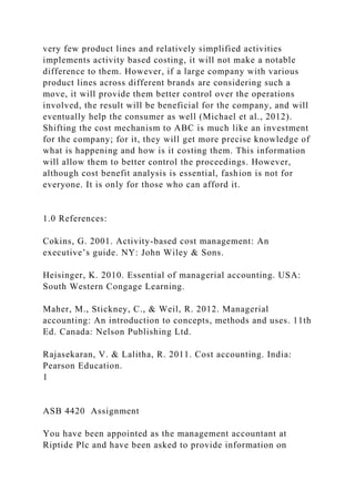 very few product lines and relatively simplified activities
implements activity based costing, it will not make a notable
difference to them. However, if a large company with various
product lines across different brands are considering such a
move, it will provide them better control over the operations
involved, the result will be beneficial for the company, and will
eventually help the consumer as well (Michael et al., 2012).
Shifting the cost mechanism to ABC is much like an investment
for the company; for it, they will get more precise knowledge of
what is happening and how is it costing them. This information
will allow them to better control the proceedings. However,
although cost benefit analysis is essential, fashion is not for
everyone. It is only for those who can afford it.
1.0 References:
Cokins, G. 2001. Activity-based cost management: An
executive’s guide. NY: John Wiley & Sons.
Heisinger, K. 2010. Essential of managerial accounting. USA:
South Western Congage Learning.
Maher, M., Stickney, C., & Weil, R. 2012. Managerial
accounting: An introduction to concepts, methods and uses. 11th
Ed. Canada: Nelson Publishing Ltd.
Rajasekaran, V. & Lalitha, R. 2011. Cost accounting. India:
Pearson Education.
1
ASB 4420 Assignment
You have been appointed as the management accountant at
Riptide Plc and have been asked to provide information on
 