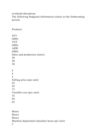 overhead absorption.
The following budgeted information relates to the forthcoming
period:
Products
XYI
(000)
YZT
(000)
ABW
(000)
Sales and production (units)
50
40
30
£
£
£
Selling price (per unit)
45
95
73
Variable cost (per unit)
32
84
65
Hours
Hours
Hours
Machine department (machine hours per unit)
2
 