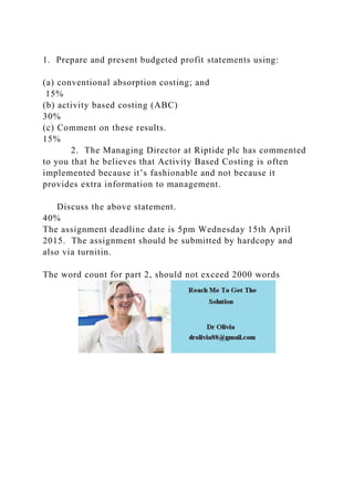 1. Prepare and present budgeted profit statements using:
(a) conventional absorption costing; and
15%
(b) activity based costing (ABC)
30%
(c) Comment on these results.
15%
2. The Managing Director at Riptide plc has commented
to you that he believes that Activity Based Costing is often
implemented because it’s fashionable and not because it
provides extra information to management.
Discuss the above statement.
40%
The assignment deadline date is 5pm Wednesday 15th April
2015. The assignment should be submitted by hardcopy and
also via turnitin.
The word count for part 2, should not exceed 2000 words
 