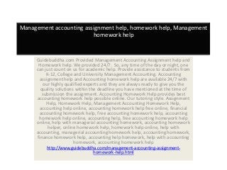Management accounting assignment help, homework help, Management
homework help
Guidebuddha.com Provided Management Accounting Assignment help and
Homework help. We provided 24/7. So, any time of the day or night, one
can just count on us for academic help. Provide assistance to students from
K-12, College and University Management Accounting. Accounting
assignment help and Accounting homework help are available 24/7 with
our highly qualified experts and they are always ready to give you the
quality solutions within the deadline you have mentioned at the time of
submission the assignment. Accounting Homework Help provides best
accounting homework help possible online. Our tutoring style. Assignment
Help, Homework Help, Management Accounting Homework Help,
accounting help online, accounting homework help free online, financial
accounting homework help, free accounting homework help, accounting
homework help online, accounting help, free accounting homework help
online, help with managerial accounting homework, accounting homework
helper, online homework help, homework help online, help with
accounting, managerial accounting homework help, accounting homework,
finance homework help, accounting help homework, help with accounting
homework, accounting homework help
http://www.guidebuddha.com/management-accounting-assignment-
homework-help.html
 